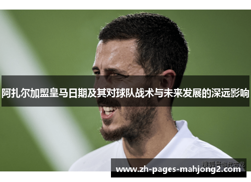 阿扎尔加盟皇马日期及其对球队战术与未来发展的深远影响