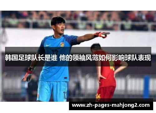 韩国足球队长是谁 他的领袖风范如何影响球队表现