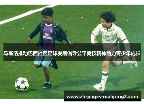 马塞洛推动巴西社区足球发展倡导公平竞技精神助力青少年成长