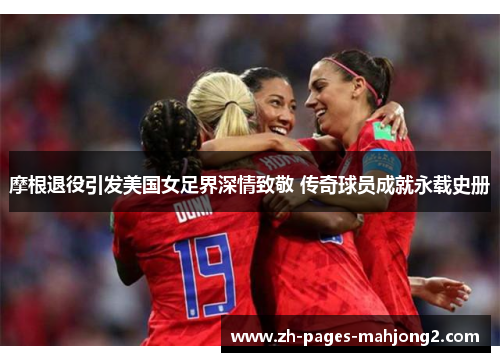 摩根退役引发美国女足界深情致敬 传奇球员成就永载史册 摩根退役引发美国女足界深情致敬 传奇球员成就永载史册